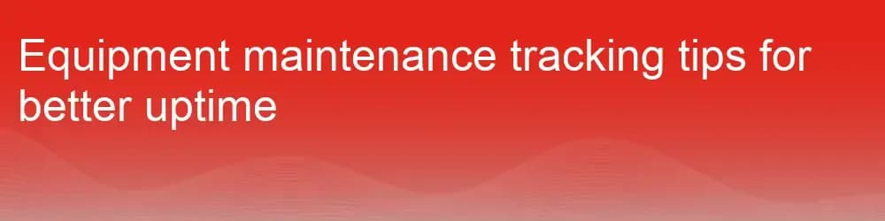 Equipment maintenance tracking tips for better uptime